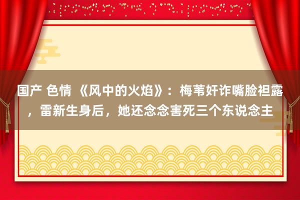 国产 色情 《风中的火焰》：梅苇奸诈嘴脸袒露，雷新生身后，她还念念害死三个东说念主