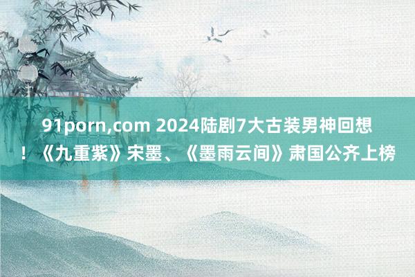 91porn,com 2024陆剧7大古装男神回想！《九重紫》宋墨、《墨雨云间》肃国公齐上榜