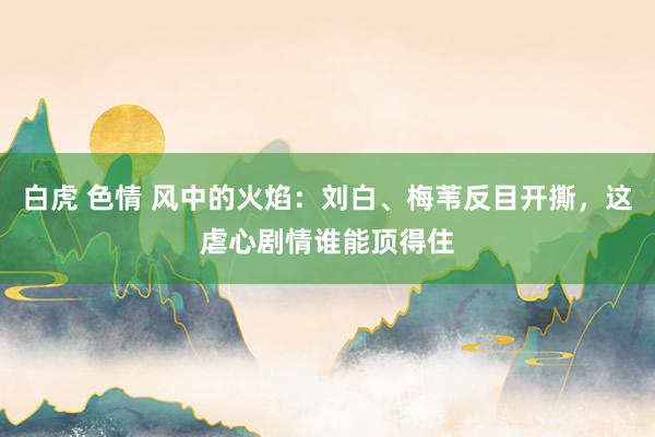 白虎 色情 风中的火焰：刘白、梅苇反目开撕，这虐心剧情谁能顶得住