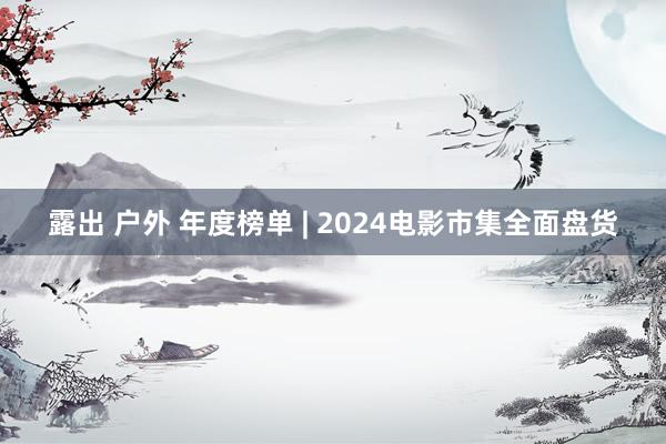 露出 户外 年度榜单 | 2024电影市集全面盘货