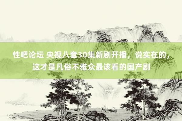 性吧论坛 央视八套30集新剧开播，说实在的，这才是凡俗不雅众最该看的国产剧