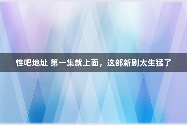 性吧地址 第一集就上面，这部新剧太生猛了