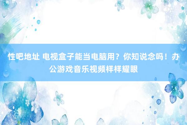 性吧地址 电视盒子能当电脑用？你知说念吗！办公游戏音乐视频样样耀眼