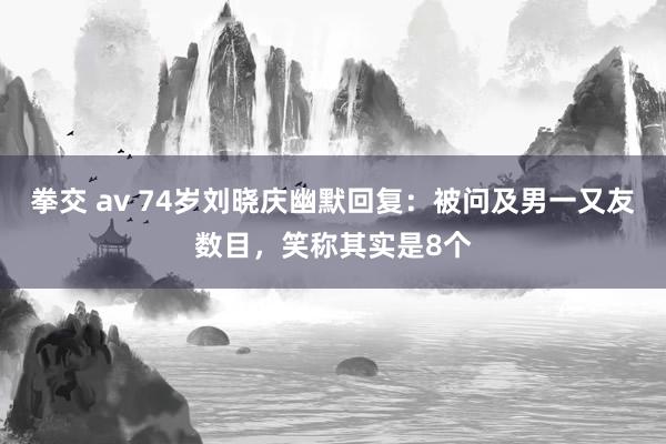 拳交 av 74岁刘晓庆幽默回复：被问及男一又友数目，笑称其实是8个