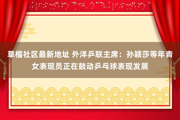 草榴社区最新地址 外洋乒联主席：孙颖莎等年青女表现员正在鼓动乒乓球表现发展