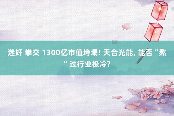 迷奸 拳交 1300亿市值垮塌! 天合光能, 能否“熬”过行业极冷?