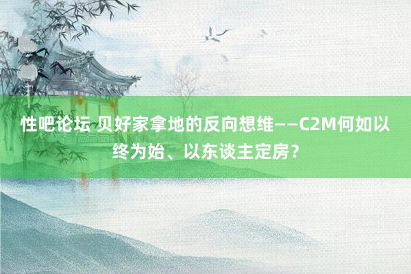 性吧论坛 贝好家拿地的反向想维——C2M何如以终为始、以东谈主定房？