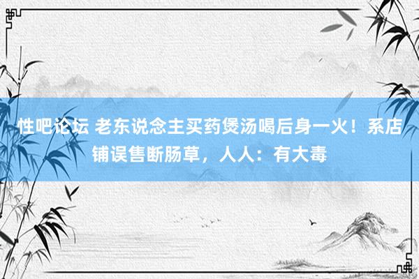 性吧论坛 老东说念主买药煲汤喝后身一火！系店铺误售断肠草，人人：有大毒