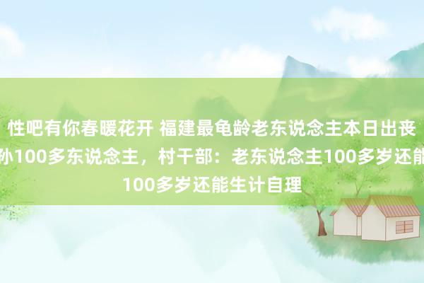 性吧有你春暖花开 福建最龟龄老东说念主本日出丧，膝下子孙100多东说念主，村干部：老东说念主100多岁还能生计自理