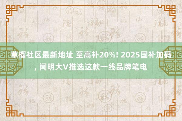 草榴社区最新地址 至高补20%! 2025国补加码, 闻明大V推选这款一线品牌笔电