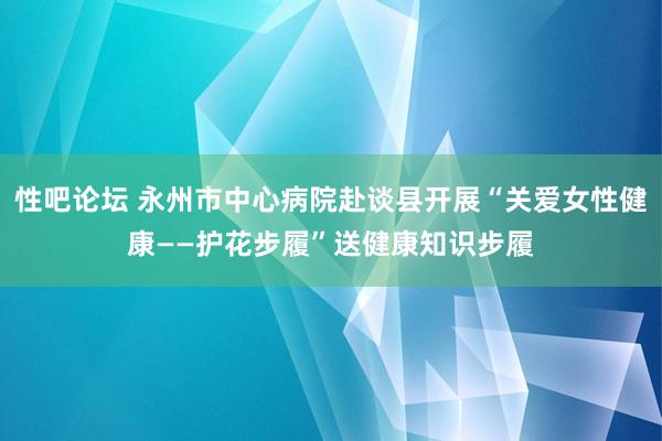 性吧论坛 永州市中心病院赴谈县开展“关爱女性健康——护花步履”送健康知识步履