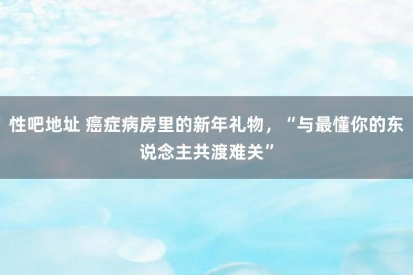 性吧地址 癌症病房里的新年礼物，“与最懂你的东说念主共渡难关”