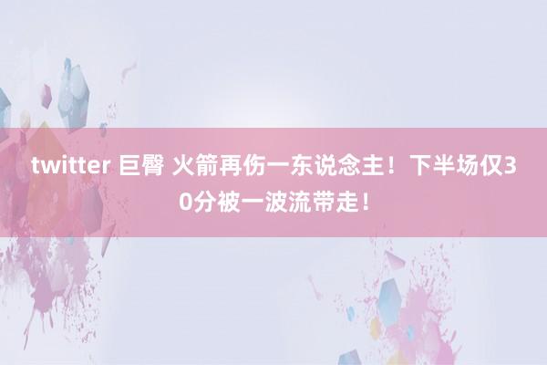 twitter 巨臀 火箭再伤一东说念主！下半场仅30分被一波流带走！