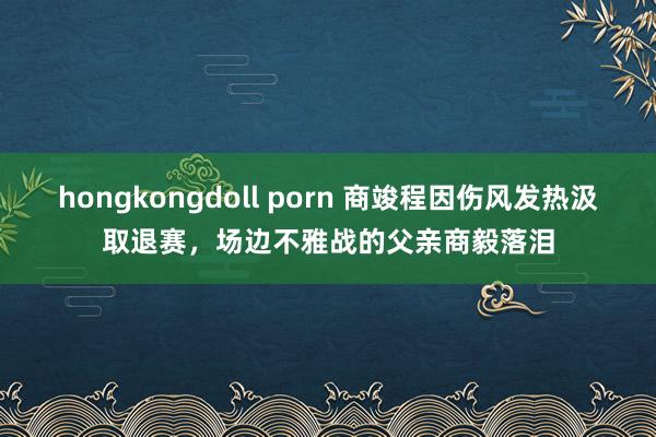 hongkongdoll porn 商竣程因伤风发热汲取退赛，场边不雅战的父亲商毅落泪