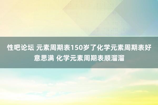 性吧论坛 元素周期表150岁了化学元素周期表好意思满 化学元素周期表顺溜溜