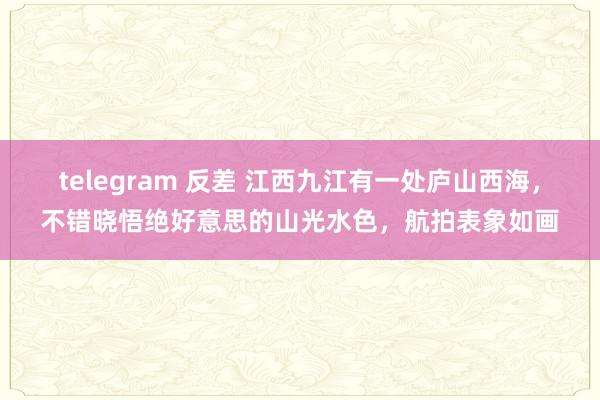 telegram 反差 江西九江有一处庐山西海，不错晓悟绝好意思的山光水色，航拍表象如画