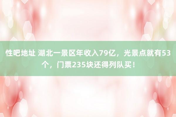 性吧地址 湖北一景区年收入79亿，光景点就有53个，门票235块还得列队买！