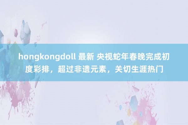 hongkongdoll 最新 央视蛇年春晚完成初度彩排，超过非遗元素，关切生涯热门