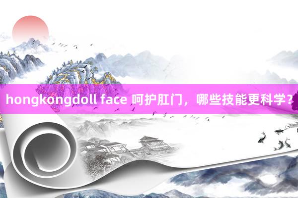 hongkongdoll face 呵护肛门，哪些技能更科学？