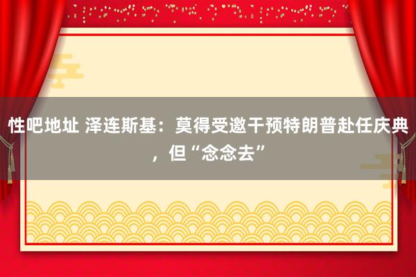 性吧地址 泽连斯基：莫得受邀干预特朗普赴任庆典，但“念念去”