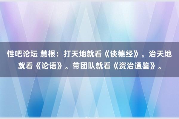 性吧论坛 慧根：打天地就看《谈德经》。治天地就看《论语》。带团队就看《资治通鉴》。