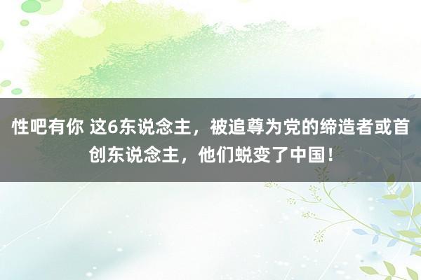 性吧有你 这6东说念主，被追尊为党的缔造者或首创东说念主，他们蜕变了中国！