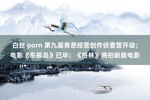 白丝 porn 第九届青葱经营创作侦查营开动；电影《东极岛》已毕；《格林》将拍新版电影