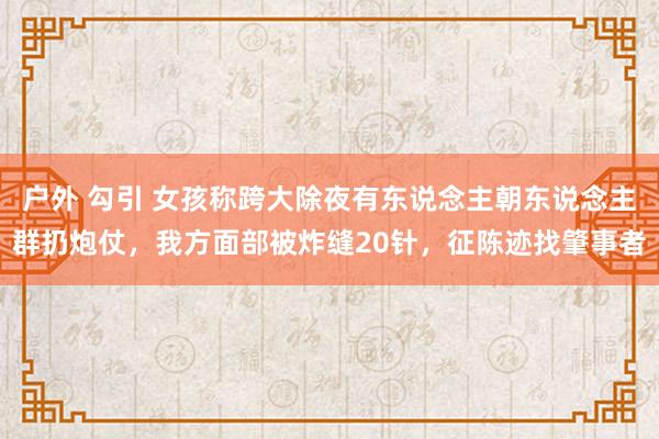 户外 勾引 女孩称跨大除夜有东说念主朝东说念主群扔炮仗，我方面部被炸缝20针，征陈迹找肇事者