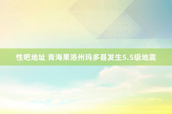 性吧地址 青海果洛州玛多县发生5.5级地震