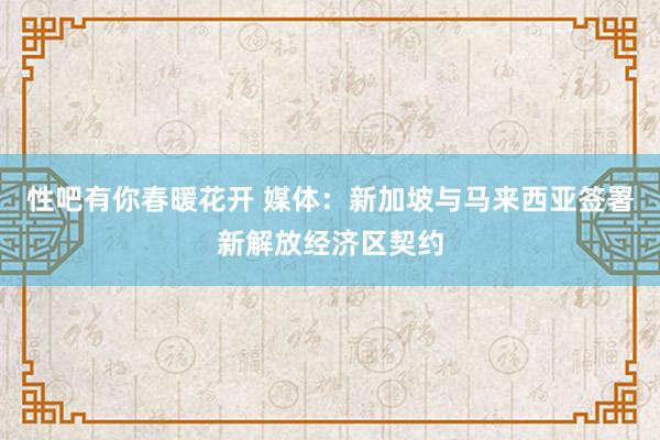 性吧有你春暖花开 媒体：新加坡与马来西亚签署新解放经济区契约