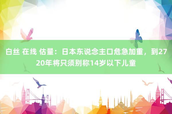 白丝 在线 估量：日本东说念主口危急加重，到2720年将只须别称14岁以下儿童