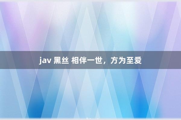 jav 黑丝 相伴一世，方为至爱