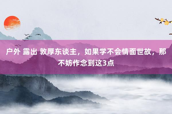 户外 露出 敦厚东谈主，如果学不会情面世故，那不妨作念到这3点