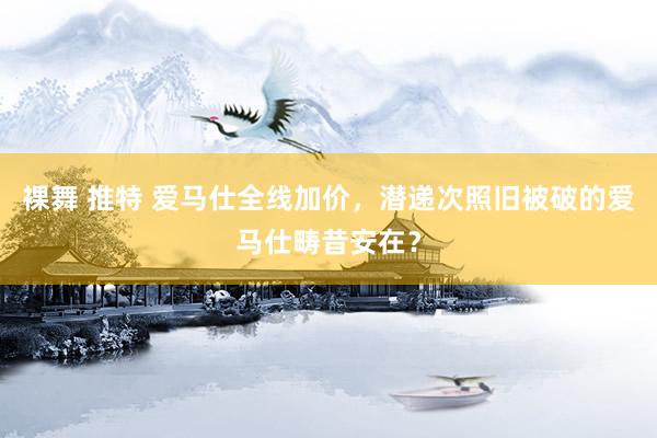 裸舞 推特 爱马仕全线加价，潜递次照旧被破的爱马仕畴昔安在？