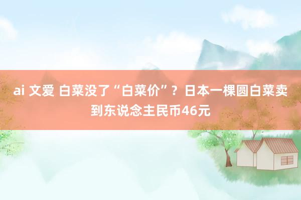 ai 文爱 白菜没了“白菜价”？日本一棵圆白菜卖到东说念主民币46元