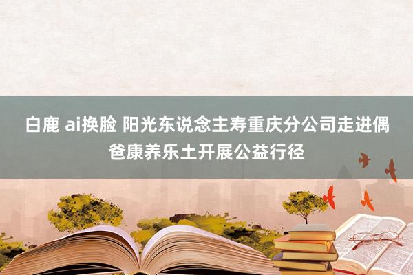 白鹿 ai换脸 阳光东说念主寿重庆分公司走进偶爸康养乐土开展公益行径