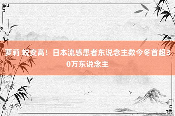 萝莉 蜕变高！日本流感患者东说念主数今冬首超30万东说念主