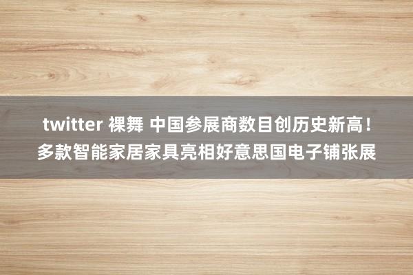 twitter 裸舞 中国参展商数目创历史新高！多款智能家居家具亮相好意思国电子铺张展