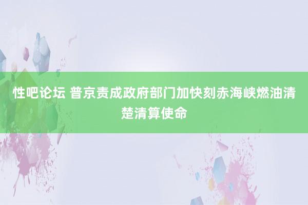 性吧论坛 普京责成政府部门加快刻赤海峡燃油清楚清算使命