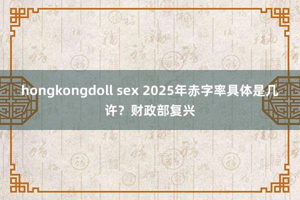 hongkongdoll sex 2025年赤字率具体是几许？财政部复兴