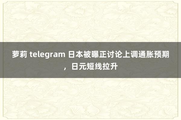 萝莉 telegram 日本被曝正讨论上调通胀预期，日元短线拉升