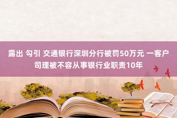 露出 勾引 交通银行深圳分行被罚50万元 一客户司理被不容从事银行业职责10年