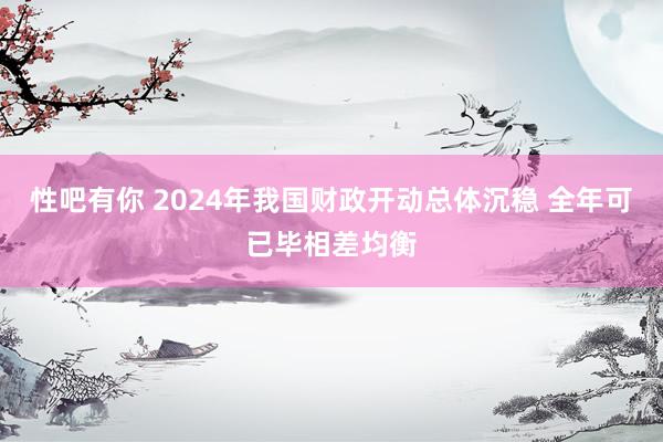 性吧有你 2024年我国财政开动总体沉稳 全年可已毕相差均衡