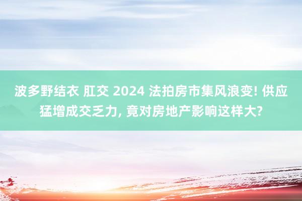 波多野结衣 肛交 2024 法拍房市集风浪变! 供应猛增成交乏力， 竟对房地产影响这样大?