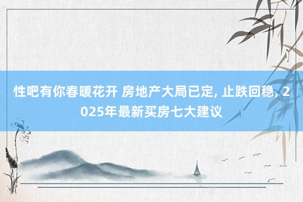 性吧有你春暖花开 房地产大局已定， 止跌回稳， 2025年最新买房七大建议