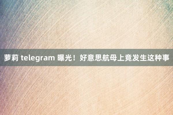 萝莉 telegram 曝光！好意思航母上竟发生这种事