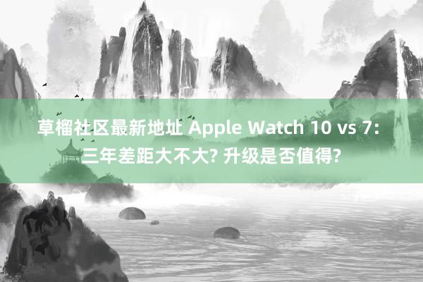 草榴社区最新地址 Apple Watch 10 vs 7: 三年差距大不大? 升级是否值得?