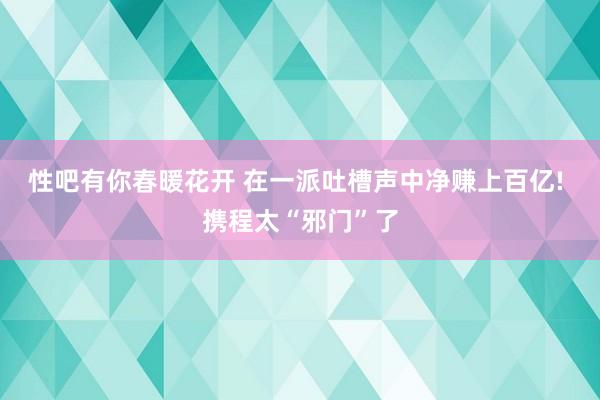 性吧有你春暖花开 在一派吐槽声中净赚上百亿! 携程太“邪门”了