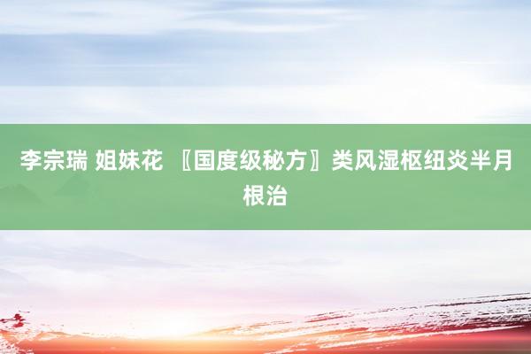 李宗瑞 姐妹花 〖国度级秘方〗类风湿枢纽炎半月根治