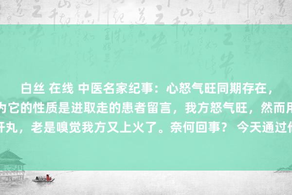 白丝 在线 中医名家纪事：心怒气旺同期存在，切勿用柴胡舒肝丸，因为它的性质是进取走的患者留言，我方怒气旺，然而用柴胡舒肝丸，老是嗅觉我方又上火了。奈何回事？ 今天通过他的舌像，阻难的给宇宙训导一下..